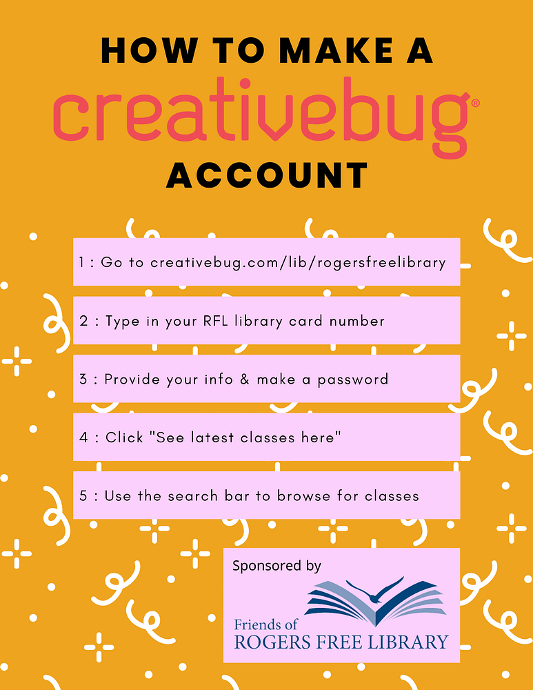How to Make a CreativeBug Account:
1. Go to creativebug.com/lib/rogersfreelibrary.
2. Type in your RFL library card number.
3. Provide your info & make a password.
4. Click "See latest classes here".
5. Use the search bar to browse for classes.
Sponsored by Friends of Rogers Free Library