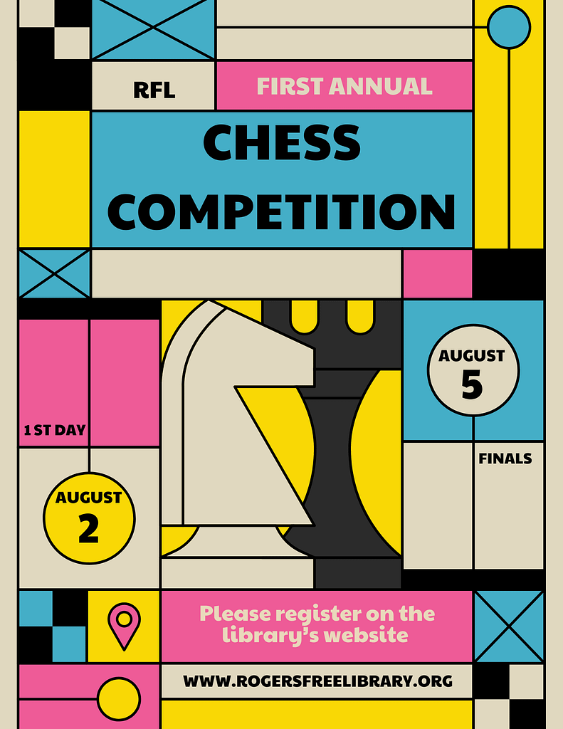 Colorful geometric flyer with a knight and a rook and the following info: 1st annual RFL Chess Competition, First day August 2, Finals August 5, Register on the library’s website, www.rogersfreelibrary.org